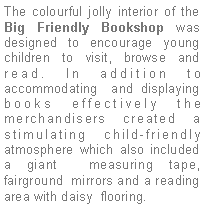 Text Box: The colourful jolly interior of the Big Friendly Bookshop was designed to encourage young children to visit, browse and read. In addition to accommodating  and displaying books effectively the merchandisers created a stimulating child-friendly atmosphere which also included a giant  measuring tape, fairground  mirrors and a reading area with daisy  flooring.
