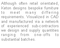 Text Box: Although often retail orientated, Keton designs bespoke furniture to meet many differing requirements. Visualized in CAD and manufactured via a network of experienced sub-contractors we design and supply quantities ranging from one-offs to substantial batches.