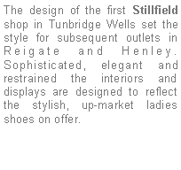 Text Box: The design of the first Stillfield shop in Tunbridge Wells set the style for subsequent outlets in Reigate and Henley. Sophisticated, elegant and restrained the interiors and displays are designed to reflect the stylish, up-market ladies shoes on offer. 