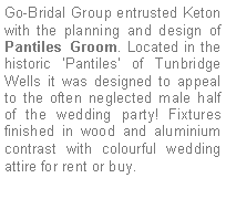 Text Box: Go-Bridal Group entrusted Keton with the planning and design of Pantiles Groom. Located in the historic ‘Pantiles’ of Tunbridge Wells it was designed to appeal to the often neglected male half of the wedding party! Fixtures finished in wood and aluminium contrast with colourful wedding attire for rent or buy.