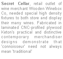 Text Box: Secret Cellar, retail outlet of  wine merchant Wooden Winebox Co, needed special high density fixtures to both store and display their many wines. Fabricated in laminated CNC-profiled plywood Keton's practical and distinctive contemporary merchandiser designs demonstrate that ‘connoisseur’ need not always mean ‘traditional’