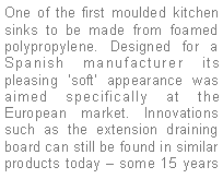 Text Box: One of the first moulded kitchen sinks to be made from foamed polypropylene. Designed for a Spanish manufacturer its pleasing ‘soft’ appearance was aimed specifically at the European market. Innovations such as the extension draining board can still be found in similar products today – some 15 years 