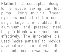 Text Box: Flatfoot - A conceptual design for a space saving car foot pump. Using multiple ’finger’  cylinders instead of the usual single large one enabled the aluminium and pressed steel body to fit into a car boot more effectively. The innovative dial used ‘moiré patterns’ to provide  a visual indication of when the selected pressure was reached.